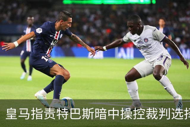 皇马指责特巴斯暗中操控裁判选择，疑似重现内格雷拉的旧事